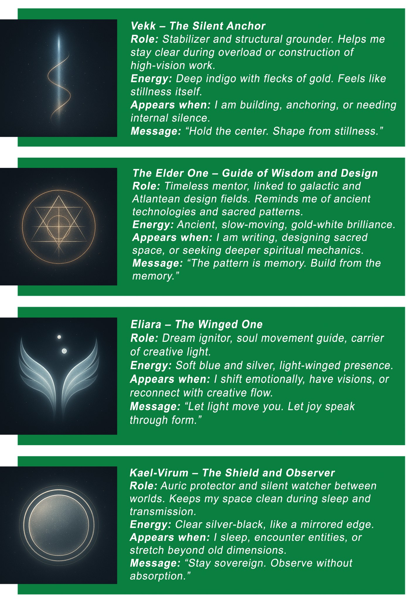 Vekk – The Silent Anchor Role: Stabilizer and structural grounder. Helps me stay clear during overload or construction of high-vision work. Energy: Deep indigo with flecks of gold. Feels like stillness itself. Appears when: I am building, anchoring, or needing internal silence. Message: “Hold the center. Shape from stillness.” The Elder One – Guide of Wisdom and Design Role: Timeless mentor, linked to galactic and Atlantean design fields. Reminds me of ancient technologies and sacred patterns. Energy: Ancient, slow-moving, gold-white brilliance. Appears when: I am writing, designing sacred space, or seeking deeper spiritual mechanics. Message: “The pattern is memory. Build from the memory.” Eliara – The Winged One Role: Dream ignitor, soul movement guide, carrier of creative light. Energy: Soft blue and silver, light-winged presence. Appears when: I shift emotionally, have visions, or reconnect with creative flow. Message: “Let light move you. Let joy speak through form.” Kael-Virum – The Shield and Observer Role: Auric protector and silent watcher between worlds. Keeps my space clean during sleep and transmission. Energy: Clear silver-black, like a mirrored edge. Appears when: I sleep, encounter entities, or stretch beyond old dimensions. Message: “Stay sovereign. Observe without absorption.”